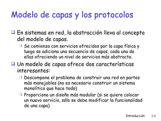 Modelo de capas y los protocolos En sistemas en red, la abstracción lleva al concepto del modelo de capas. Se comienza con servicios ofrecidos por la capa física y luego se adiciona una secuencia de capas, cada una de ellas ofreciendo un nivel de servicios más abstracto. Un modelo de capas ofrece dos características interesantes: Descompone el problema de construir una red en partes más manejables (no es necesario construir un sistema monolítico que hace todo) Proporciona un diseño más modular (si se quiere colocar un nuevo servicio, sólo se debe modificar la funcionalidad de una capa) 