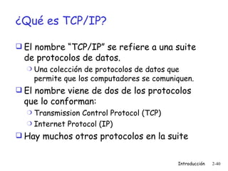 ¿Qué es TCP/IP? El nombre “TCP/IP” se refiere a una suite de protocolos de datos. Una colección de protocolos de datos que permite que los computadores se comuniquen.  El nombre viene de dos de los protocolos que lo conforman: Transmission Control Protocol  (TCP) Internet Protocol  (IP) Hay muchos otros protocolos en la suite  