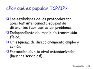 ¿Por qué es popular TCP/IP? Los estándares de los protocolos son abiertos: interconecta equipos de diferentes fabricantes sin problema. Independiente del medio de transmisión físico. Un esquema de direccionamiento amplio y común. Protocolos de alto nivel estandarizados (¡muchos servicios!) 