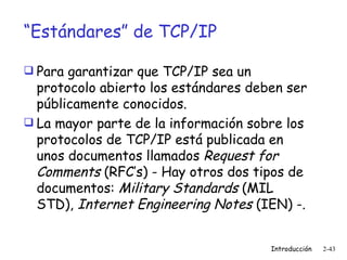 “ Estándares” de TCP/IP Para garantizar que TCP/IP sea un protocolo abierto los estándares deben ser públicamente conocidos. La mayor parte de la información sobre los protocolos de TCP/IP está publicada en unos documentos llamados  Request for Comments  (RFC’s) - Hay otros dos tipos de documentos:  Military Standards  (MIL STD),  Internet Engineering Notes  (IEN) -. 