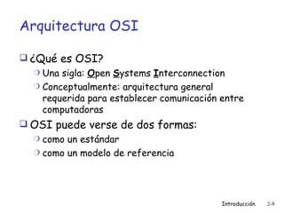 Arquitectura OSI ¿Qué es OSI? Una sigla:  O pen  S ystems  I nterconnection Conceptualmente: arquitectura general requerida para establecer comunicación entre computadoras OSI puede verse de dos formas: como un estándar como un modelo de referencia 