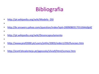 Bibliografia
• http://pt.wikipedia.org/wiki/Modelo_OSI
•
• http://br.answers.yahoo.com/question/index?qid=20090803175510AAjfg4Z
•
• http://pt.wikipedia.org/wiki/Desencapsulamento
•
• http://www.prof2000.pt/users/jmfm/2003/redes1/OSI/funcoes.htm
•
• http://esmf.drealentejo.pt/pgescola/silvia9/html/scmosi.htm
 