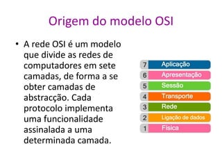 Origem do modelo OSI
• A rede OSI é um modelo
que divide as redes de
computadores em sete
camadas, de forma a se
obter camadas de
abstracção. Cada
protocolo implementa
uma funcionalidade
assinalada a uma
determinada camada.
 