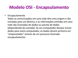 Modelo OSI - Encapsulamento
• Encapsulamento
Todas as comunicações em uma rede têm uma origem e são
enviadas para um destino, e as informações emitidas em uma
rede são chamadas de dados ou pacote de dados
(dependendo da camada). Se um computador desejar enviar
dados para outro computador, os dados devem primeiro ser
"empacotados" através de um processo chamado
encapsulamento.
 