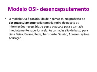 Modelo OSI- desencapsulamento
• O modelo OSI é constituído de 7 camadas. No processo de
desencapsulamento cada camada retira do pacote as
informações necessárias e passa o pacote para a camada
imediatamente superior a ela. As camadas são de baixo para
cima Física, Enlace, Rede, Transporte, Sessão, Apresentação e
Aplicação.
 