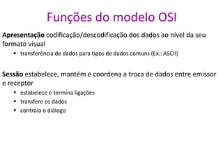 Funções do modelo OSI
Apresentação codificação/descodificação dos dados ao nível da seu
formato visual
 transferência de dados para tipos de dados comuns (Ex.: ASCII)
Sessão estabelece, mantém e coordena a troca de dados entre emissor
e receptor
 estabelece e termina ligações
 transfere os dados
 controla o diálogo
 