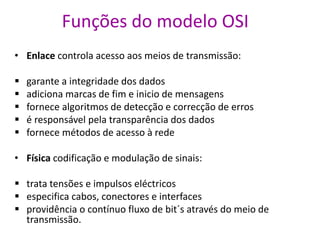 Funções do modelo OSI
• Enlace controla acesso aos meios de transmissão:
 garante a integridade dos dados
 adiciona marcas de fim e inicio de mensagens
 fornece algoritmos de detecção e correcção de erros
 é responsável pela transparência dos dados
 fornece métodos de acesso à rede
• Física codificação e modulação de sinais:
 trata tensões e impulsos eléctricos
 especifica cabos, conectores e interfaces
 providência o contínuo fluxo de bit´s através do meio de
transmissão.
 