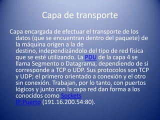Capa de transporte
Capa encargada de efectuar el transporte de los
  datos (que se encuentran dentro del paquete) de
  la máquina origen a la de
  destino, independizándolo del tipo de red física
  que se esté utilizando. La PDU de la capa 4 se
  llama Segmento o Datagrama, dependiendo de si
  corresponde a TCP o UDP. Sus protocolos son TCP
  y UDP; el primero orientado a conexión y el otro
  sin conexión. Trabajan, por lo tanto, con puertos
  lógicos y junto con la capa red dan forma a los
  conocidos como Sockets
  IP:Puerto (191.16.200.54:80).
 