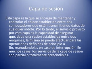 Capa de sesión
Esta capa es la que se encarga de mantener y
  controlar el enlace establecido entre dos
  computadores que están transmitiendo datos de
  cualquier índole. Por lo tanto, el servicio provisto
  por esta capa es la capacidad de asegurar
  que, dada una sesión establecida entre dos
  máquinas, la misma se pueda efectuar para las
  operaciones definidas de principio a
  fin, reanudándolas en caso de interrupción. En
  muchos casos, los servicios de la capa de sesión
  son parcial o totalmente prescindibles.
 
