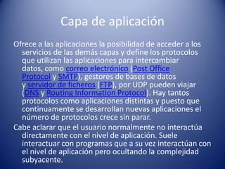 Capa de aplicación
Ofrece a las aplicaciones la posibilidad de acceder a los
  servicios de las demás capas y define los protocolos
  que utilizan las aplicaciones para intercambiar
  datos, como correo electrónico (Post Office
  Protocol y SMTP), gestores de bases de datos
  y servidor de ficheros (FTP), por UDP pueden viajar
  (DNS y Routing Information Protocol). Hay tantos
  protocolos como aplicaciones distintas y puesto que
  continuamente se desarrollan nuevas aplicaciones el
  número de protocolos crece sin parar.
Cabe aclarar que el usuario normalmente no interactúa
  directamente con el nivel de aplicación. Suele
  interactuar con programas que a su vez interactúan con
  el nivel de aplicación pero ocultando la complejidad
  subyacente.
 
