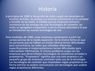Historia
A principios de 1980 el desarrollo de redes surgió con desorden en
   muchos sentidos. Se produjo un enorme crecimiento en la cantidad
   y tamaño de las redes. A medida que las empresas tomaron
   conciencia de las ventajas de usar tecnologías de conexión, las
   redes se agregaban o expandían a casi la misma velocidad a la que
   se introducían las nuevas tecnologías de red.

Para mediados de 1980, estas empresas comenzaron a sufrir las
   consecuencias de la rápida expansión. De la misma forma en que
   las personas que no hablan un mismo idioma tienen dificultades
   para comunicarse, las redes que utilizaban diferentes
   especificaciones e implementaciones tenían dificultades para
   intercambiar información. El mismo problema surgía con las
   empresas que desarrollaban tecnologías de conexiones privadas o
   propietarias. "Propietario" significa que una sola empresa o un
   pequeño grupo de empresas controlan todo uso de la tecnología.
   Las tecnologías de conexión que respetaban reglas propietarias en
   forma estricta no podían comunicarse con tecnologías que usaban
   reglas propietarias diferentes.
 