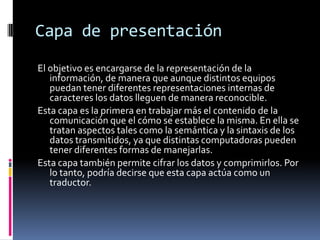 Capa de presentación
El objetivo es encargarse de la representación de la
   información, de manera que aunque distintos equipos
   puedan tener diferentes representaciones internas de
   caracteres los datos lleguen de manera reconocible.
Esta capa es la primera en trabajar más el contenido de la
   comunicación que el cómo se establece la misma. En ella se
   tratan aspectos tales como la semántica y la sintaxis de los
   datos transmitidos, ya que distintas computadoras pueden
   tener diferentes formas de manejarlas.
Esta capa también permite cifrar los datos y comprimirlos. Por
   lo tanto, podría decirse que esta capa actúa como un
   traductor.
 