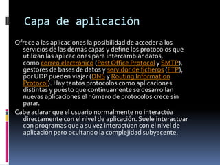 Capa de aplicación
Ofrece a las aplicaciones la posibilidad de acceder a los
  servicios de las demás capas y define los protocolos que
  utilizan las aplicaciones para intercambiar datos,
  como correo electrónico (Post Office Protocol y SMTP),
  gestores de bases de datos y servidor de ficheros (FTP),
  por UDP pueden viajar (DNS y Routing Information
  Protocol). Hay tantos protocolos como aplicaciones
  distintas y puesto que continuamente se desarrollan
  nuevas aplicaciones el número de protocolos crece sin
  parar.
Cabe aclarar que el usuario normalmente no interactúa
  directamente con el nivel de aplicación. Suele interactuar
  con programas que a su vez interactúan con el nivel de
  aplicación pero ocultando la complejidad subyacente.
 