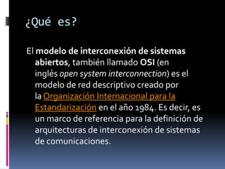 ¿Qué es?

El modelo de interconexión de sistemas
   abiertos, también llamado OSI (en
   inglés open system interconnection) es el
   modelo de red descriptivo creado por
   la Organización Internacional para la
   Estandarización en el año 1984. Es decir, es
   un marco de referencia para la definición de
   arquitecturas de interconexión de sistemas
   de comunicaciones.
 