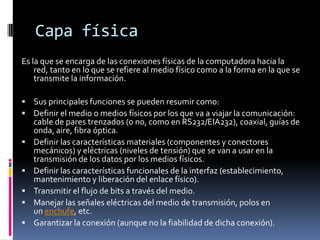 Capa física
Es la que se encarga de las conexiones físicas de la computadora hacia la
    red, tanto en lo que se refiere al medio físico como a la forma en la que se
    transmite la información.

 Sus principales funciones se pueden resumir como:
 Definir el medio o medios físicos por los que va a viajar la comunicación:
    cable de pares trenzados (o no, como en RS232/EIA232), coaxial, guías de
    onda, aire, fibra óptica.
   Definir las características materiales (componentes y conectores
    mecánicos) y eléctricas (niveles de tensión) que se van a usar en la
    transmisión de los datos por los medios físicos.
   Definir las características funcionales de la interfaz (establecimiento,
    mantenimiento y liberación del enlace físico).
   Transmitir el flujo de bits a través del medio.
   Manejar las señales eléctricas del medio de transmisión, polos en
    un enchufe, etc.
   Garantizar la conexión (aunque no la fiabilidad de dicha conexión).
 