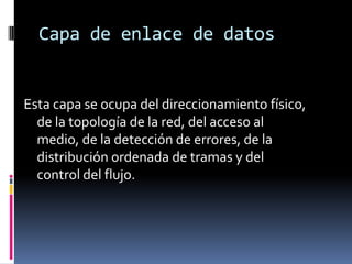 Capa de enlace de datos


Esta capa se ocupa del direccionamiento físico,
  de la topología de la red, del acceso al
  medio, de la detección de errores, de la
  distribución ordenada de tramas y del
  control del flujo.
 