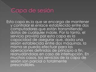 Esta capa es la que se encarga de mantener
  y controlar el enlace establecido entre dos
  computadores que están transmitiendo
  datos de cualquier índole. Por lo tanto, el
  servicio provisto por esta capa es la
  capacidad de asegurar que, dada una
  sesión establecida entre dos máquinas, la
  misma se pueda efectuar para las
  operaciones definidas de principio a fin,
  reanudándolas en caso de interrupción. En
  muchos casos, los servicios de la capa de
  sesión son parcial o totalmente
  prescindibles.
 