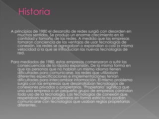 A principios de 1980 el desarrollo de redes surgió con desorden en
   muchos sentidos. Se produjo un enorme crecimiento en la
   cantidad y tamaño de las redes. A medida que las empresas
   tomaron conciencia de las ventajas de usar tecnologías de
   conexión, las redes se agregaban o expandían a casi la misma
   velocidad a la que se introducían las nuevas tecnologías de
   red.

Para mediados de 1980, estas empresas comenzaron a sufrir las
   consecuencias de la rápida expansión. De la misma forma en
   que las personas que no hablan un mismo idioma tienen
   dificultades para comunicarse, las redes que utilizaban
   diferentes especificaciones e implementaciones tenían
   dificultades para intercambiar información. El mismo problema
   surgía con las empresas que desarrollaban tecnologías de
   conexiones privadas o propietarias. "Propietario" significa que
   una sola empresa o un pequeño grupo de empresas controlan
   todo uso de la tecnología. Las tecnologías de conexión que
   respetaban reglas propietarias en forma estricta no podían
   comunicarse con tecnologías que usaban reglas propietarias
   diferentes.
 