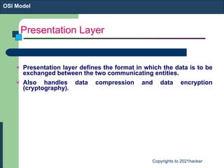 Presentation Layer Presentation layer defines the format in which the data is to be exchanged between the two communicating entities.  Also handles data compression and data encryption (cryptography). OSI Model 