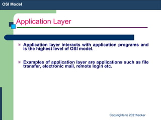 Application Layer Application layer interacts with application programs and is the highest level of OSI model. Examples of application layer are applications such as file transfer, electronic mail, remote login etc. OSI Model 
