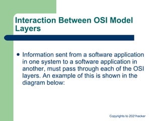 Interaction Between OSI Model Layers Information sent from a software application in one system to a software application in another, must pass through each of the OSI layers. An example of this is shown in the diagram below: 