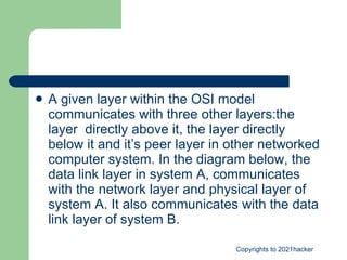 A given layer within the OSI model communicates with three other layers:the layer  directly above it, the layer directly below it and it’s peer layer in other networked computer system. In the diagram below, the data link layer in system A, communicates with the network layer and physical layer of system A. It also communicates with the data link layer of system B. 