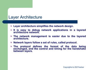 Layer Architecture Layer architecture simplifies the network design. It is easy to debug network applications in a layered architecture network. The network management is easier due to the layered architecture. Network layers follow a set of rules, called protocol. The protocol defines the format of the data being exchanged, and the control and timing for the handshake between layers. 