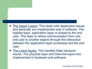 The Upper Layers : This deals with Application issues and generally are implemented only in software. The highest layer, application layer is closest to the end user. This layer is where communication from one end user to another begins through the interaction between the application layer processes and the end user.  The Lower layers : This handles Data transport issues. The physical layer and Data link layers are implemented in hardware and software.  