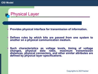 Physical Layer Provides physical interface for transmission of information. Defines rules by which bits are passed from one system to another on a physical communication medium. Such characteristics as voltage levels, timing of voltage changes, physical data rates, maximum transmission distances, physical connectors, and other similar attributes are defined by physical layer specifications.  OSI Model 