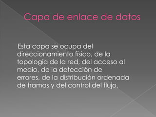 Esta capa se ocupa del
direccionamiento físico, de la
topología de la red, del acceso al
medio, de la detección de
errores, de la distribución ordenada
de tramas y del control del flujo.
 