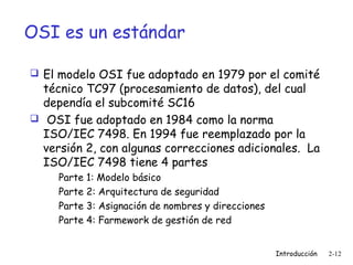 OSI es un estándar
 El modelo OSI fue adoptado en 1979 por el comité

técnico TC97 (procesamiento de datos), del cual
dependía el subcomité SC16
 OSI fue adoptado en 1984 como la norma
ISO/IEC 7498. En 1994 fue reemplazado por la
versión 2, con algunas correcciones adicionales. La
ISO/IEC 7498 tiene 4 partes
Parte 1: Modelo básico
Parte 2: Arquitectura de seguridad
Parte 3: Asignación de nombres y direcciones
Parte 4: Farmework de gestión de red
Introducción

2-12

 