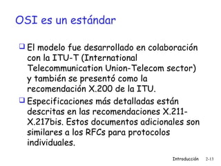 OSI es un estándar
 El modelo fue desarrollado en colaboración

con la ITU-T (International
Telecommunication Union-Telecom sector)
y también se presentó como la
recomendación X.200 de la ITU.
 Especificaciones más detalladas están
descritas en las recomendaciones X.211X.217bis. Estos documentos adicionales son
similares a los RFCs para protocolos
individuales.
Introducción

2-13

 