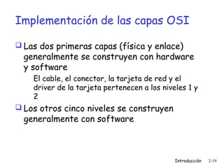Implementación de las capas OSI
 Las dos primeras capas (física y enlace)

generalmente se construyen con hardware
y software
El cable, el conector, la tarjeta de red y el
driver de la tarjeta pertenecen a los niveles 1 y
2

 Los otros cinco niveles se construyen

generalmente con software

Introducción

2-19

 