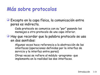 Más sobre protocolos
 Excepto en la capa física, la comunicación entre

pares es indirecta.

Cada protocolo se comunica con su “par” pasando los
mensajes a otro protocolo de una capa inferior.

 Hay que recordar que la palabra protocolo se usa

en dos sentidos:

Algunas veces hace referencia a la abstracción de las
interfaces (operaciones definidas por la interfaz de
servicio y la interfaz entre pares)
Otras veces se refiere al módulo –programa- que
implementa en la realidad las dos interfaces.

Introducción

2-24

 