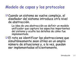 Modelo de capas y los protocolos
 Cuando un sistema se vuelve complejo, el

diseñador del sistema introduce otro nivel
de abstracción.

La idea de una abstracción es definir un modelo
unificador que capture los aspectos importantes
del sistema y oculte los detalles de cómo fue
implementado.

 El reto es identificar las abstracciones que

simultáneamente sean útiles en un amplio
número de situaciones y, a la vez, puedan
ser implementadas eficientemente.

Introducción

2-3

 