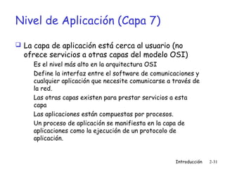 Nivel de Aplicación (Capa 7)
 La capa de aplicación está cerca al usuario (no

ofrece servicios a otras capas del modelo OSI)
Es el nivel más alto en la arquitectura OSI
Define la interfaz entre el software de comunicaciones y
cualquier aplicación que necesite comunicarse a través de
la red.
Las otras capas existen para prestar servicios a esta
capa
Las aplicaciones están compuestas por procesos.
Un proceso de aplicación se manifiesta en la capa de
aplicaciones como la ejecución de un protocolo de
aplicación.

Introducción

2-31

 