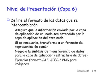 Nivel de Presentación (Capa 6)
 Define el formato de los datos que se

intercambiarán

Asegura que la información enviada por la capa
de aplicación de un nodo sea entendida por la
capa de aplicación del otro nodo
Si es necesario, transforma a un formato de
representación común
Negocia la sintáxis de transferencia de datos
para la capa de aplicación (estructura de datos)
Ejemplo: formato GIF, JPEG ó PNG para
imágenes.
Introducción

2-32

 