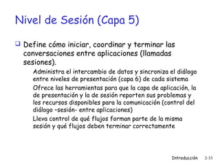Nivel de Sesión (Capa 5)
 Define cómo iniciar, coordinar y terminar las

conversaciones entre aplicaciones (llamadas
sesiones).

Administra el intercambio de datos y sincroniza el diálogo
entre niveles de presentación (capa 6) de cada sistema
Ofrece las herramientas para que la capa de aplicación, la
de presentación y la de sesión reporten sus problemas y
los recursos disponibles para la comunicación (control del
diálogo –sesión- entre aplicaciones)
Lleva control de qué flujos forman parte de la misma
sesión y qué flujos deben terminar correctamente

Introducción

2-33

 
