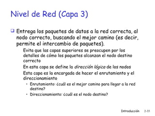 Nivel de Red (Capa 3)
 Entrega los paquetes de datos a la red correcta, al

nodo correcto, buscando el mejor camino (es decir,
permite el intercambio de paquetes).
Evita que las capas superiores se preocupen por los
detalles de cómo los paquetes alcanzan el nodo destino
correcto
En esta capa se define la dirección lógica de los nodos
Esta capa es la encargada de hacer el enrutamiento y el
direccionamiento
• Enrutamiento: ¿cuál es el mejor camino para llegar a la red
destino?
• Direccionamiento: ¿cuál es el nodo destino?

Introducción

2-35

 