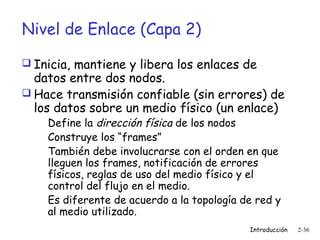 Nivel de Enlace (Capa 2)
 Inicia, mantiene y libera los enlaces de

datos entre dos nodos.
 Hace transmisión confiable (sin errores) de
los datos sobre un medio físico (un enlace)
Define la dirección física de los nodos
Construye los “frames”
También debe involucrarse con el orden en que
lleguen los frames, notificación de errores
físicos, reglas de uso del medio físico y el
control del flujo en el medio.
Es diferente de acuerdo a la topología de red y
al medio utilizado.

Introducción

2-36

 
