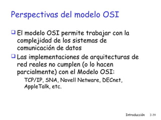 Perspectivas del modelo OSI
 El modelo OSI permite trabajar con la

complejidad de los sistemas de
comunicación de datos
 Las implementaciones de arquitecturas de
red reales no cumplen (o lo hacen
parcialmente) con el Modelo OSI:
TCP/IP, SNA, Novell Netware, DECnet,
AppleTalk, etc.

Introducción

2-39

 