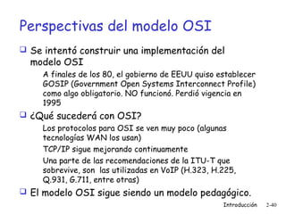 Perspectivas del modelo OSI
 Se intentó construir una implementación del

modelo OSI

A finales de los 80, el gobierno de EEUU quiso establecer
GOSIP (Government Open Systems Interconnect Profile)
como algo obligatorio. NO funcionó. Perdió vigencia en
1995

 ¿Qué sucederá con OSI?
Los protocolos para OSI se ven muy poco (algunas
tecnologías WAN los usan)
TCP/IP sigue mejorando continuamente
Una parte de las recomendaciones de la ITU-T que
sobrevive, son las utilizadas en VoIP (H.323, H.225,
Q.931, G.711, entre otras)
 El modelo OSI sigue siendo un modelo pedagógico.
Introducción

2-40

 