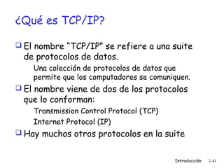 ¿Qué es TCP/IP?
 El nombre “TCP/IP” se refiere a una suite

de protocolos de datos.

Una colección de protocolos de datos que
permite que los computadores se comuniquen.
 El nombre viene de dos de los protocolos

que lo conforman:

Transmission Control Protocol (TCP)
Internet Protocol (IP)
 Hay muchos otros protocolos en la suite
Introducción

2-41

 