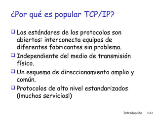 ¿Por qué es popular TCP/IP?
 Los estándares de los protocolos son

abiertos: interconecta equipos de
diferentes fabricantes sin problema.
 Independiente del medio de transmisión
físico.
 Un esquema de direccionamiento amplio y
común.
 Protocolos de alto nivel estandarizados
(¡muchos servicios!)
Introducción

2-43

 