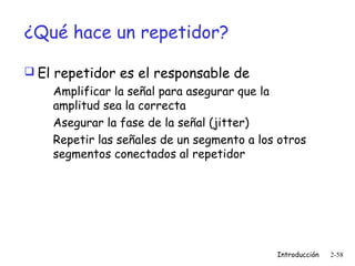 ¿Qué hace un repetidor?
 El repetidor es el responsable de
Amplificar la señal para asegurar que la
amplitud sea la correcta
Asegurar la fase de la señal (jitter)
Repetir las señales de un segmento a los otros
segmentos conectados al repetidor

Introducción

2-58

 
