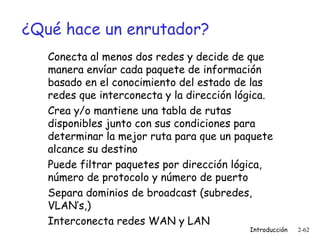 ¿Qué hace un enrutador?
Conecta al menos dos redes y decide de que
manera envíar cada paquete de información
basado en el conocimiento del estado de las
redes que interconecta y la dirección lógica.
Crea y/o mantiene una tabla de rutas
disponibles junto con sus condiciones para
determinar la mejor ruta para que un paquete
alcance su destino
Puede filtrar paquetes por dirección lógica,
número de protocolo y número de puerto
Separa dominios de broadcast (subredes,
VLAN’s,)
Interconecta redes WAN y LAN

Introducción

2-62

 