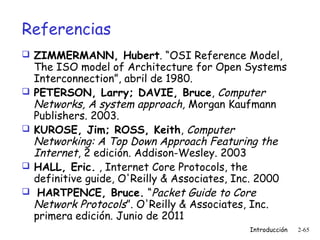 Referencias
 ZIMMERMANN, Hubert. “OSI Reference Model,








The ISO model of Architecture for Open Systems
Interconnection”, abril de 1980.
PETERSON, Larry; DAVIE, Bruce, Computer
Networks, A system approach, Morgan Kaufmann
Publishers. 2003.
KUROSE, Jim; ROSS, Keith, Computer
Networking: A Top Down Approach Featuring the
Internet, 2 edición. Addison-Wesley. 2003
HALL, Eric. , Internet Core Protocols, the
definitive guide, O'Reilly & Associates, Inc. 2000
 HARTPENCE, Bruce. “Packet Guide to Core
Network Protocols”. O'Reilly & Associates, Inc.
primera edición. Junio de 2011
Introducción

2-65

 