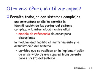 Otra vez: ¿Por qué utilizar capas?
 Permite trabajar con sistemas complejos
una estructura explícita permite la
identificación de las partes del sistema
complejo y la interrelación entre ellas
• modelo de referencia de capas para
discusiones
la modularidad facilita el mantenimiento y la
actualización del sistema
• cambios que se realicen en la implementación
de un servicio de una capa es transparente
para el resto del sistema
Introducción

2-8

 