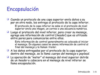 Encapsulación
 Cuando un protocolo de una capa superior envía datos a su

par en otro nodo, los entrega al protocolo de la capa inferior.
El protocolo de la capa inferior no sabe si el protocolo de nivel
superior envía una imagen, un correo o una secuencia numérica.

 Luego el protocolo del nivel inferior, para crear su mensaje,

agrega una información de control (header) que es utilizada
entre pares para comunicarse entre ellos.

Esta información de control generalmente es colocada al iniciar
el mensaje. En algunos casos se anexa información de control al
final del mensaje y la llaman trailer.

 A los datos entregados por el protocolo de la capa superior,

dentro del mensaje, se le llama cuerpo del mensaje o payload.
 La operación de “meter” el mensaje del nivel superior detrás
de un header o cabecera en el mensaje de nivel inferior se
llama encapsulación.
Introducción

2-26

 