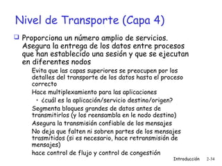 Nivel de Transporte (Capa 4)
 Proporciona un número amplio de servicios.

Asegura la entrega de los datos entre procesos
que han establecido una sesión y que se ejecutan
en diferentes nodos
Evita que las capas superiores se preocupen por los
detalles del transporte de los datos hasta el proceso
correcto
Hace multiplexamiento para las aplicaciones
• ¿cuál es la aplicación/servicio destino/origen?
Segmenta bloques grandes de datos antes de
transmitirlos (y los reensambla en le nodo destino)
Asegura la transmisión confiable de los mensajes
No deja que falten ni sobren partes de los mensajes
trasmitidos (si es necesario, hace retransmisión de
mensajes)
hace control de flujo y control de congestión

Introducción

2-34

 